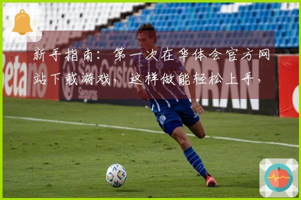 新手指南：第一次在华体会官方网站下载游戏，这样做能轻松上手，告别繁琐步骤