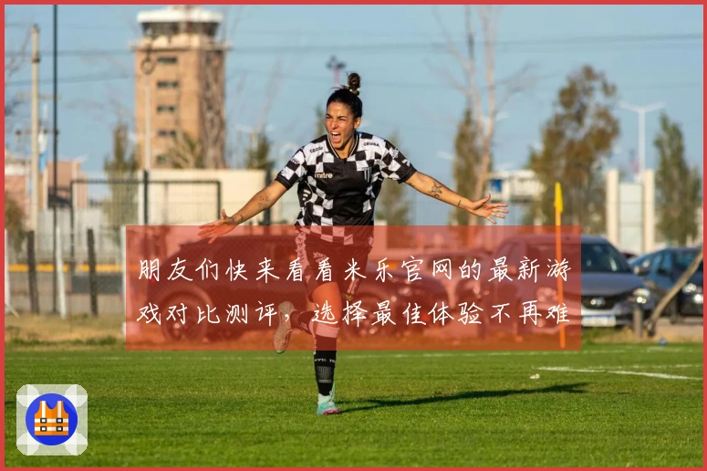 朋友们快来看看米乐官网的最新游戏对比测评，选择最佳体验不再难！