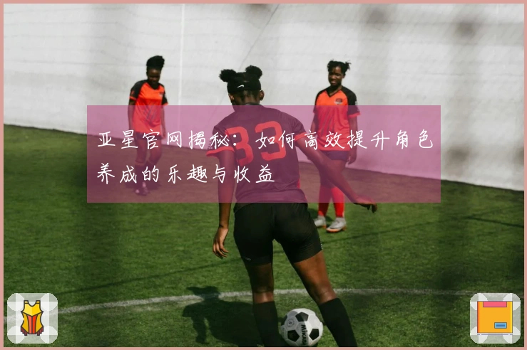 亚星官网揭秘：如何高效提升角色养成的乐趣与收益