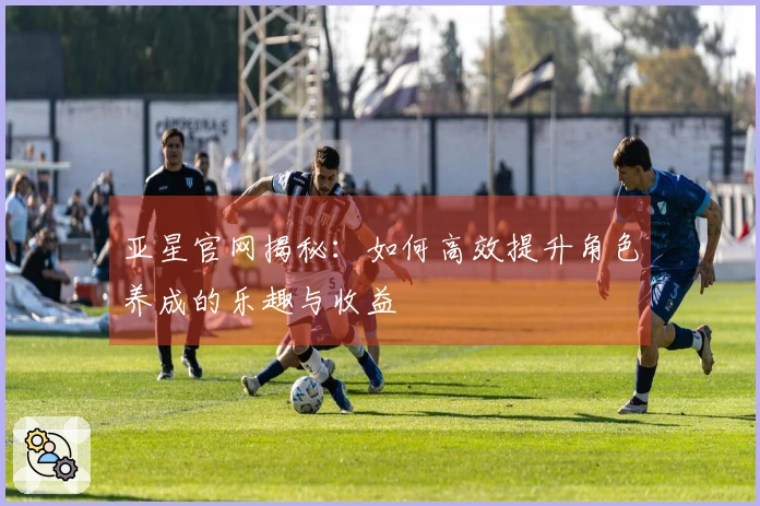 亚星官网揭秘：如何高效提升角色养成的乐趣与收益