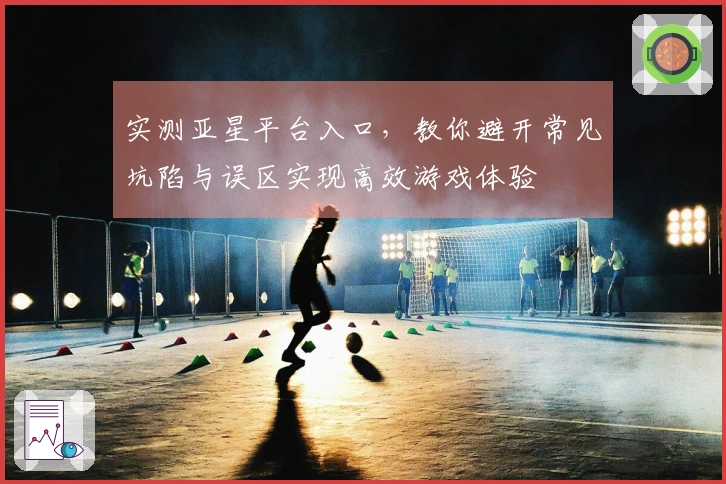 实测亚星平台入口，教你避开常见坑陷与误区实现高效游戏体验