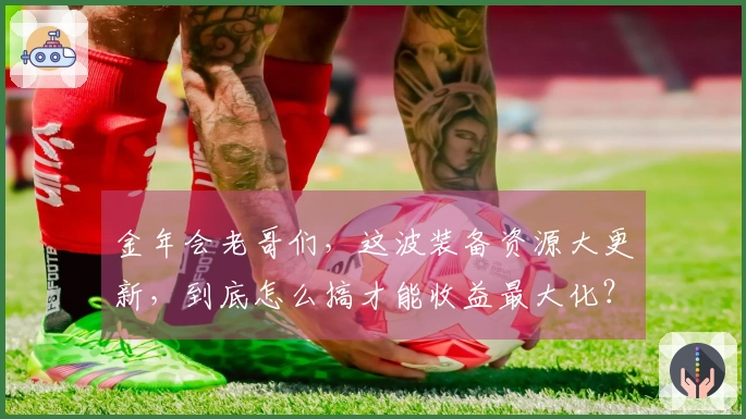 金年会老哥们，这波装备资源大更新，到底怎么搞才能收益最大化？