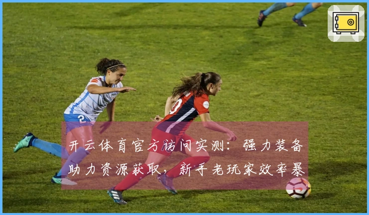 开云体育官方访问实测：强力装备助力资源获取，新手老玩家效率暴增